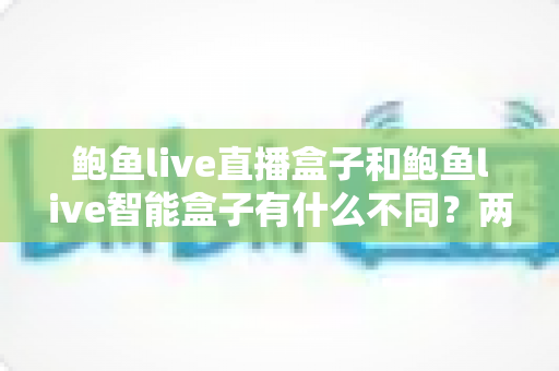 鲍鱼live直播盒子和鲍鱼live智能盒子有什么不同？两款盒子核心差异全解析与选购指南