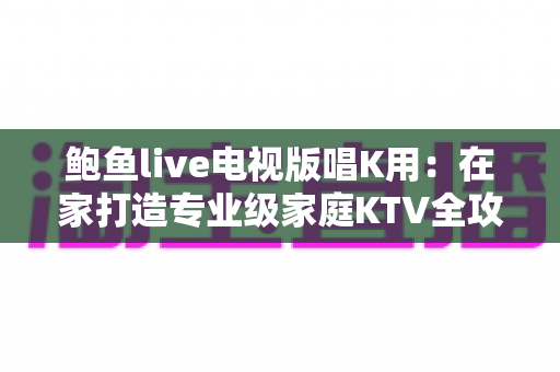 鲍鱼live电视版唱K用：在家打造专业级家庭KTV全攻略