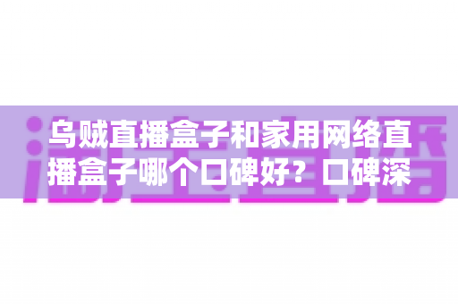 乌贼直播盒子和家用网络直播盒子哪个口碑好？口碑深度对比与避坑选购全指南