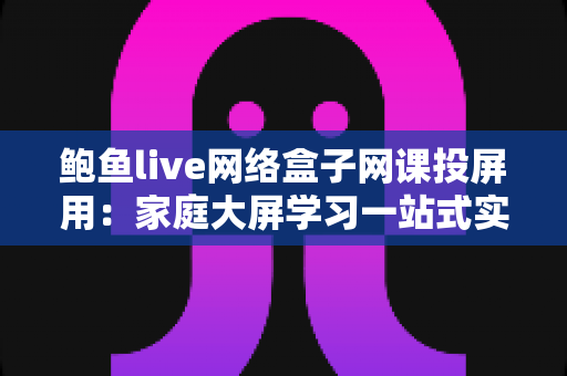 鲍鱼live网络盒子网课投屏用:家庭大屏学习一站式实用指南 鲍鱼live网络盒子网课投屏用:家庭大屏学习一站式实用指南