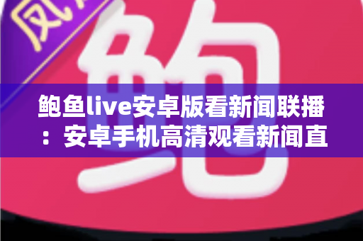 鲍鱼live安卓版看新闻联播:安卓手机高清观看新闻直播的全方位实用指南 鲍鱼live安卓版看新闻联播:安卓手机高清观看新闻直播的全方位实用指南
