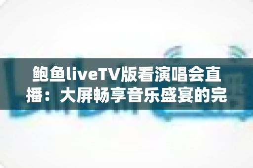 鲍鱼liveTV版看演唱会直播：大屏畅享音乐盛宴的完整指南