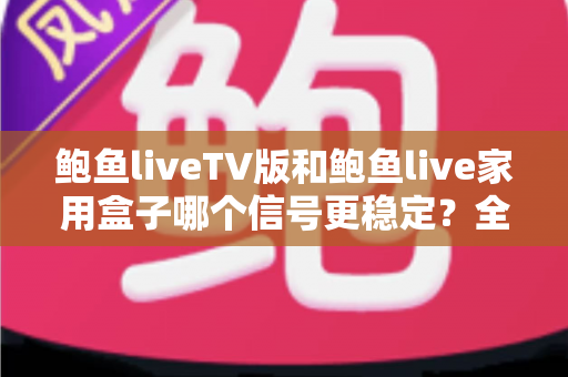 鲍鱼liveTV版和鲍鱼live家用盒子哪个信号更稳定？全面对比深度解析，帮你选出更靠谱的观影方案
