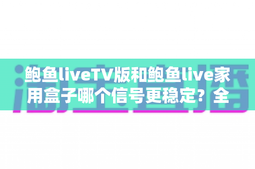 鲍鱼liveTV版和鲍鱼live家用盒子哪个信号更稳定？全面对比深度解析，帮你选出更靠谱的观影方案