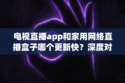 电视直播app和家用网络直播盒子哪个更新快？深度对比解析助您选对观影方案