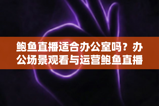 鲍鱼直播适合办公室吗？办公场景观看与运营鲍鱼直播的利弊分析与实用指南