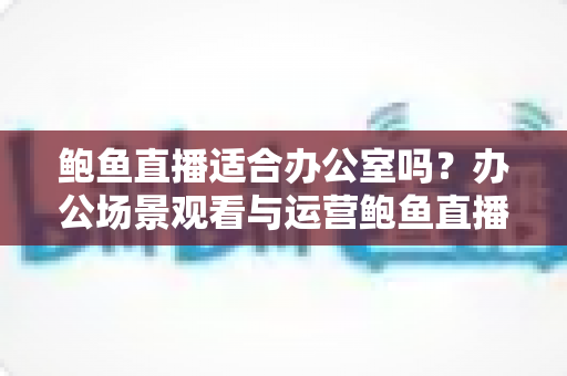 鲍鱼直播适合办公室吗？办公场景观看与运营鲍鱼直播的利弊分析与实用指南