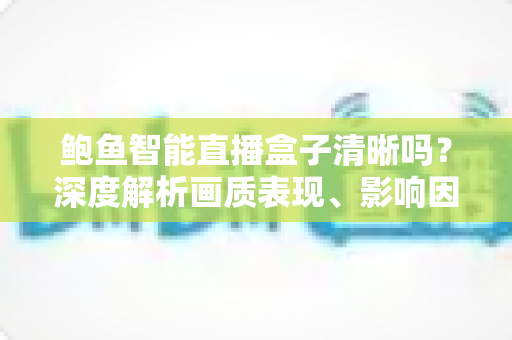 鲍鱼智能直播盒子清晰吗?深度解析画质表现、影响因素与实用优化技巧 鲍鱼智能直播盒子清晰吗?深度解析画质表现、影响因素与实用优化技巧