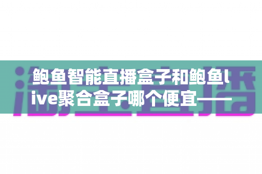 鲍鱼智能直播盒子和鲍鱼live聚合盒子哪个便宜——最新价格对比与省钱选购全指南 鲍鱼智能直播盒子和鲍鱼live聚合盒子哪个便宜——最新价格对比与省钱选购全指南