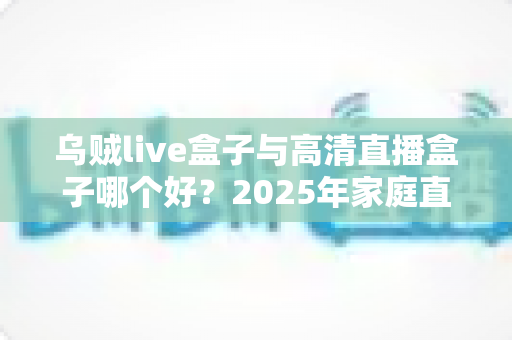 乌贼live盒子与高清直播盒子哪个好？2025年家庭直播观影设备选购全攻略深度对比评测