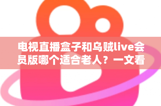 电视直播盒子和乌贼live会员版哪个适合老人？一文看懂长辈观影最佳选择