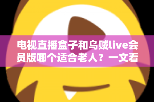 电视直播盒子和乌贼live会员版哪个适合老人？一文看懂长辈观影最佳选择