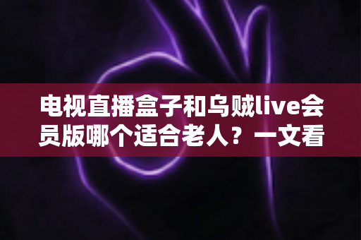 电视直播盒子和乌贼live会员版哪个适合老人？一文看懂长辈观影最佳选择