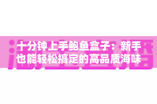 十分钟上手鲍鱼盒子:新手也能轻松搞定的高品质海味选购与烹饪全攻略 十分钟上手鲍鱼盒子:新手也能轻松搞定的高品质海味选购与烹饪全攻略