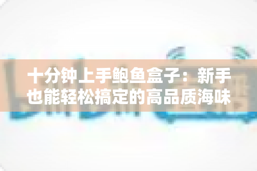 十分钟上手鲍鱼盒子:新手也能轻松搞定的高品质海味选购与烹饪全攻略 十分钟上手鲍鱼盒子:新手也能轻松搞定的高品质海味选购与烹饪全攻略