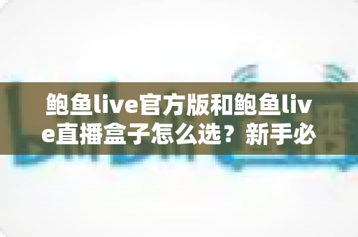 鲍鱼live官方版和鲍鱼live直播盒子怎么选？新手必读的完整对比与避坑指南