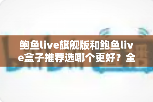鲍鱼live旗舰版和鲍鱼live盒子推荐选哪个更好?全方位对比分析与选购建议 鲍鱼live旗舰版和鲍鱼live盒子推荐选哪个更好?全方位对比分析与选购建议