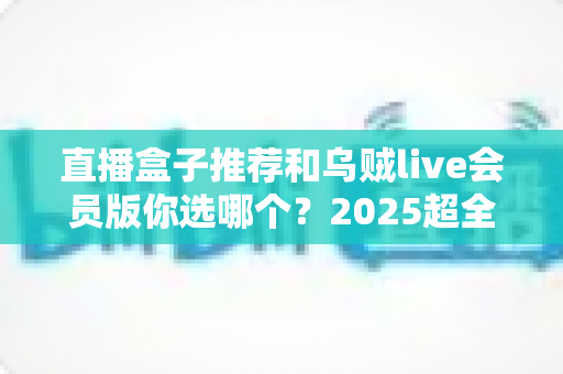 直播盒子推荐和乌贼live会员版你选哪个?2025超全对比测评与避坑选购指南 直播盒子推荐和乌贼live会员版你选哪个?2025超全对比测评与避坑选购指南