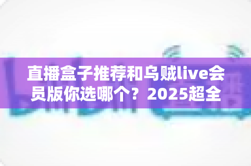 直播盒子推荐和乌贼live会员版你选哪个？2025超全对比测评与避坑选购指南
