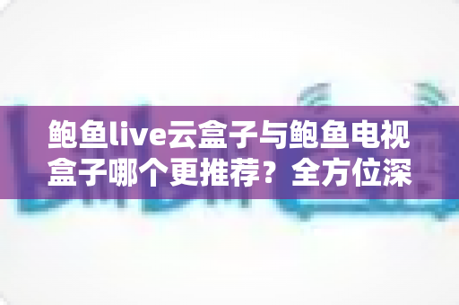 鲍鱼live云盒子与鲍鱼电视盒子哪个更推荐？全方位深度对比帮你选对不踩坑