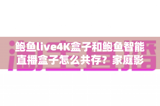 鲍鱼live4K盒子和鲍鱼智能直播盒子怎么共存?家庭影音双盒子部署完全指南 鲍鱼live4K盒子和鲍鱼智能直播盒子怎么共存?家庭影音双盒子部署完全指南