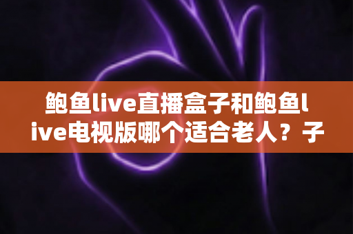 鲍鱼live直播盒子和鲍鱼live电视版哪个适合老人?子女必看的全维度选购对比指南 鲍鱼live直播盒子和鲍鱼live电视版哪个适合老人?子女必看的全维度选购对比指南