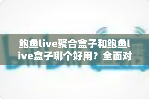 鲍鱼live聚合盒子和鲍鱼live盒子哪个好用？全面对比帮你找到最适合的选择