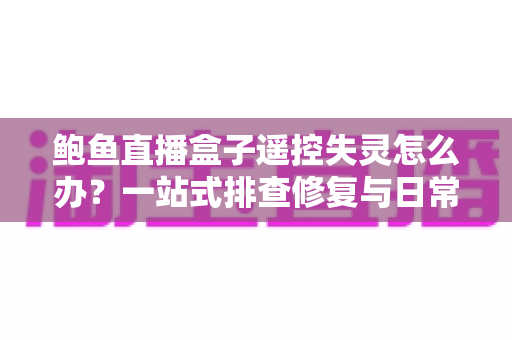 鲍鱼直播盒子遥控失灵怎么办？一站式排查修复与日常保养指南