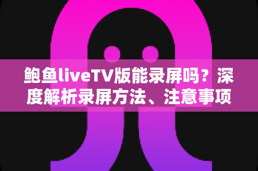 鲍鱼liveTV版能录屏吗？深度解析录屏方法、注意事项与常见问题全指南