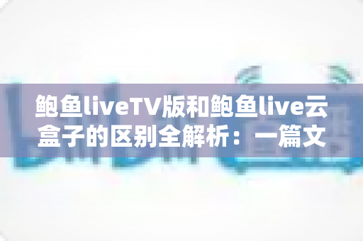 鲍鱼liveTV版和鲍鱼live云盒子的区别全解析:一篇文章教你选对版本,畅享大屏观影新体验 鲍鱼liveTV版和鲍鱼live云盒子的区别全解析:一篇文章教你选对版本,畅享大屏观影新体验