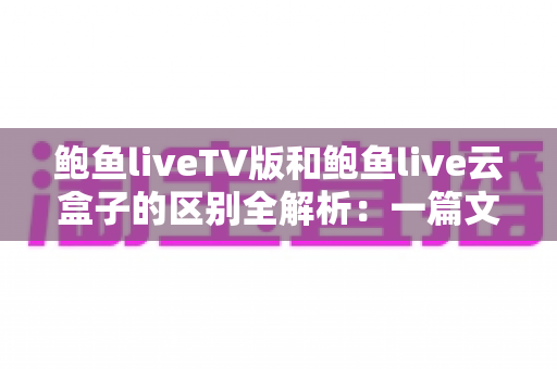 鲍鱼liveTV版和鲍鱼live云盒子的区别全解析:一篇文章教你选对版本,畅享大屏观影新体验 鲍鱼liveTV版和鲍鱼live云盒子的区别全解析:一篇文章教你选对版本,畅享大屏观影新体验