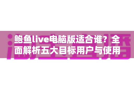 鲍鱼live电脑版适合谁？全面解析五大目标用户与使用场景