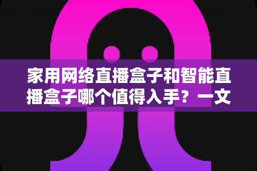 家用网络直播盒子和智能直播盒子哪个值得入手?一文看懂差异,选对设备不花冤枉钱 家用网络直播盒子和智能直播盒子哪个值得入手?一文看懂差异,选对设备不花冤枉钱