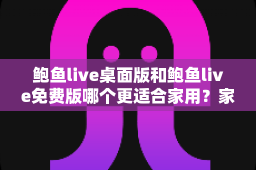 鲍鱼live桌面版和鲍鱼live免费版哪个更适合家用?家庭用户全方位对比与实用选择指南 鲍鱼live桌面版和鲍鱼live免费版哪个更适合家用?家庭用户全方位对比与实用选择指南
