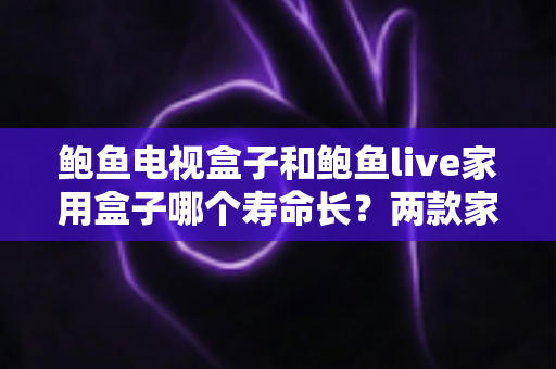 鲍鱼电视盒子和鲍鱼live家用盒子哪个寿命长？两款家用盒子耐用度全面解析与选购保养指南