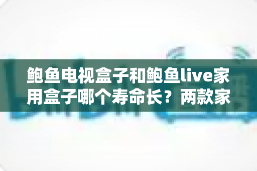 鲍鱼电视盒子和鲍鱼live家用盒子哪个寿命长？两款家用盒子耐用度全面解析与选购保养指南
