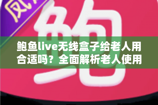 鲍鱼live无线盒子给老人用合适吗?全面解析老人使用的优缺点、注意事项与实用建议 鲍鱼live无线盒子给老人用合适吗?全面解析老人使用的优缺点、注意事项与实用建议