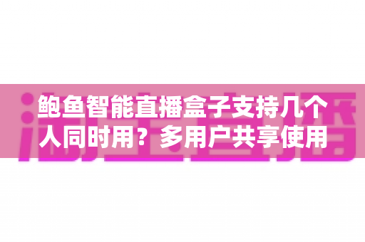 鲍鱼智能直播盒子支持几个人同时用?多用户共享使用全攻略与选购指南 鲍鱼智能直播盒子支持几个人同时用?多用户共享使用全攻略与选购指南