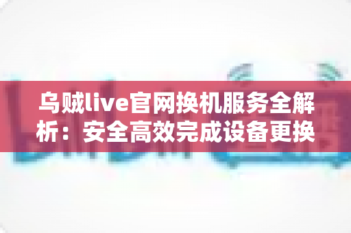 乌贼live官网换机服务全解析：安全高效完成设备更换的实用指南