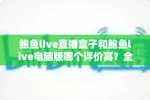 鲍鱼live直播盒子和鲍鱼live电脑版哪个评价高?全网口碑深度对比与选购指南 鲍鱼live直播盒子和鲍鱼live电脑版哪个评价高?全网口碑深度对比与选购指南