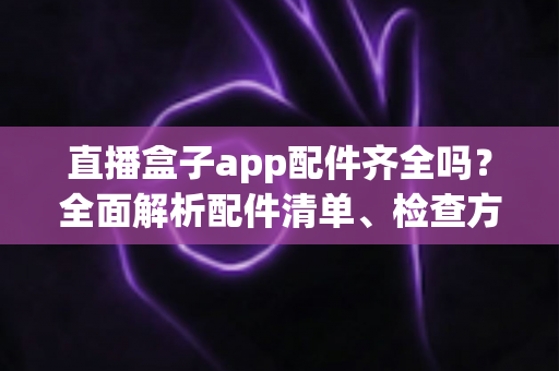 直播盒子app配件齐全吗？全面解析配件清单、检查方法与选购避坑指南