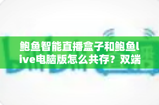 鲍鱼智能直播盒子和鲍鱼live电脑版怎么共存?双端并行使用全攻略与实操指南 鲍鱼智能直播盒子和鲍鱼live电脑版怎么共存?双端并行使用全攻略与实操指南