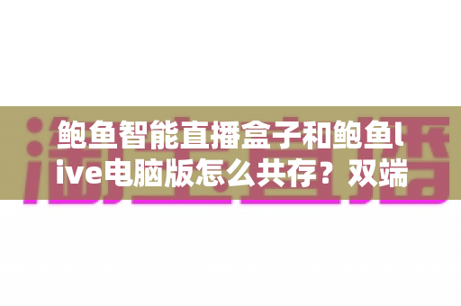 鲍鱼智能直播盒子和鲍鱼live电脑版怎么共存?双端并行使用全攻略与实操指南 鲍鱼智能直播盒子和鲍鱼live电脑版怎么共存?双端并行使用全攻略与实操指南