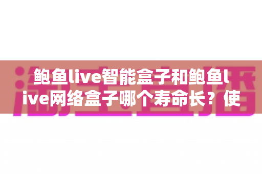 鲍鱼live智能盒子和鲍鱼live网络盒子哪个寿命长?使用寿命深度对比与保养全攻略 鲍鱼live智能盒子和鲍鱼live网络盒子哪个寿命长?使用寿命深度对比与保养全攻略
