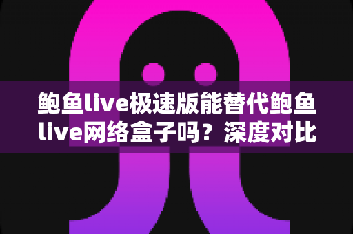 鲍鱼live极速版能替代鲍鱼live网络盒子吗？深度对比评测与选购全指南
