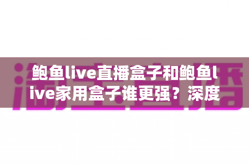鲍鱼live直播盒子和鲍鱼live家用盒子谁更强？深度评测与选购全指南