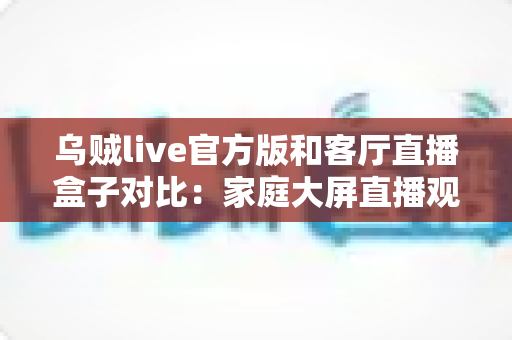 乌贼live官方版和客厅直播盒子对比:家庭大屏直播观看方案全面解析与选购指南 乌贼live官方版和客厅直播盒子对比:家庭大屏直播观看方案全面解析与选购指南