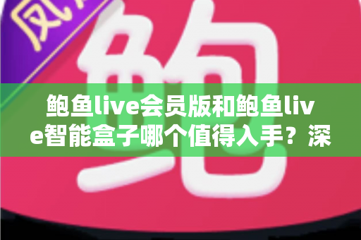 鲍鱼live会员版和鲍鱼live智能盒子哪个值得入手?深度对比评测与避坑选购指南 鲍鱼live会员版和鲍鱼live智能盒子哪个值得入手?深度对比评测与避坑选购指南