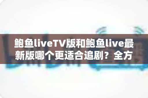 鲍鱼liveTV版和鲍鱼live最新版哪个更适合追剧？全方位深度对比测评助你选出最佳观影方案