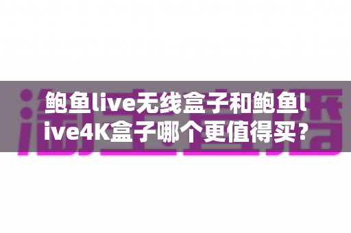 鲍鱼live无线盒子和鲍鱼live4K盒子哪个更值得买?2025年最新深度评测与选购指南 鲍鱼live无线盒子和鲍鱼live4K盒子哪个更值得买?2025年最新深度评测与选购指南